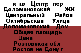 1 к.кв.  Центр  пер. Доломановский 124   ЖК “Центральный“. › Район ­ Октябрьский  › Улица ­ Доломановский › Дом ­ 124 › Общая площадь ­ 37 › Цена ­ 1 776 000 - Ростовская обл., Ростов-на-Дону г. Недвижимость » Квартиры продажа   . Ростовская обл.,Ростов-на-Дону г.